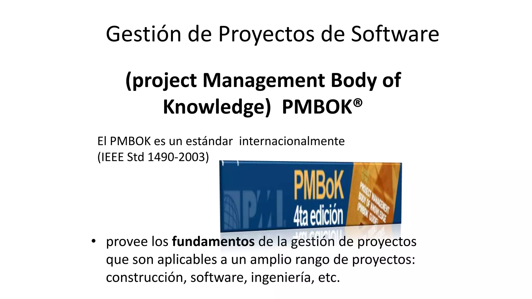 (project Management Body of
Knowledge) PMBOK®
• provee los fundamentos de la gestión de proyectos
que son aplicables a un amplio rango de proyectos:
construcción, software, ingeniería, etc.
El PMBOK es un estándar internacionalmente
(IEEE Std 1490-2003)
Gestión de Proyectos de Software
 