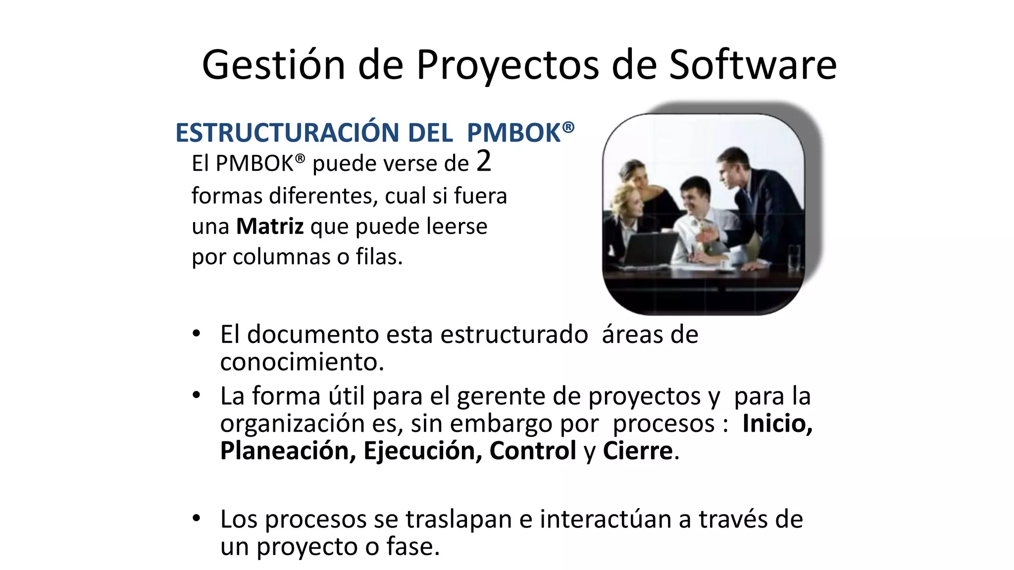 • El documento esta estructurado áreas de
conocimiento.
• La forma útil para el gerente de proyectos y para la
organización es, sin embargo por procesos : Inicio,
Planeación, Ejecución, Control y Cierre.
• Los procesos se traslapan e interactúan a través de
un proyecto o fase.
ESTRUCTURACIÓN DEL PMBOK®
El PMBOK® puede verse de 2
formas diferentes, cual si fuera
una Matriz que puede leerse
por columnas o filas.
Gestión de Proyectos de Software
 
