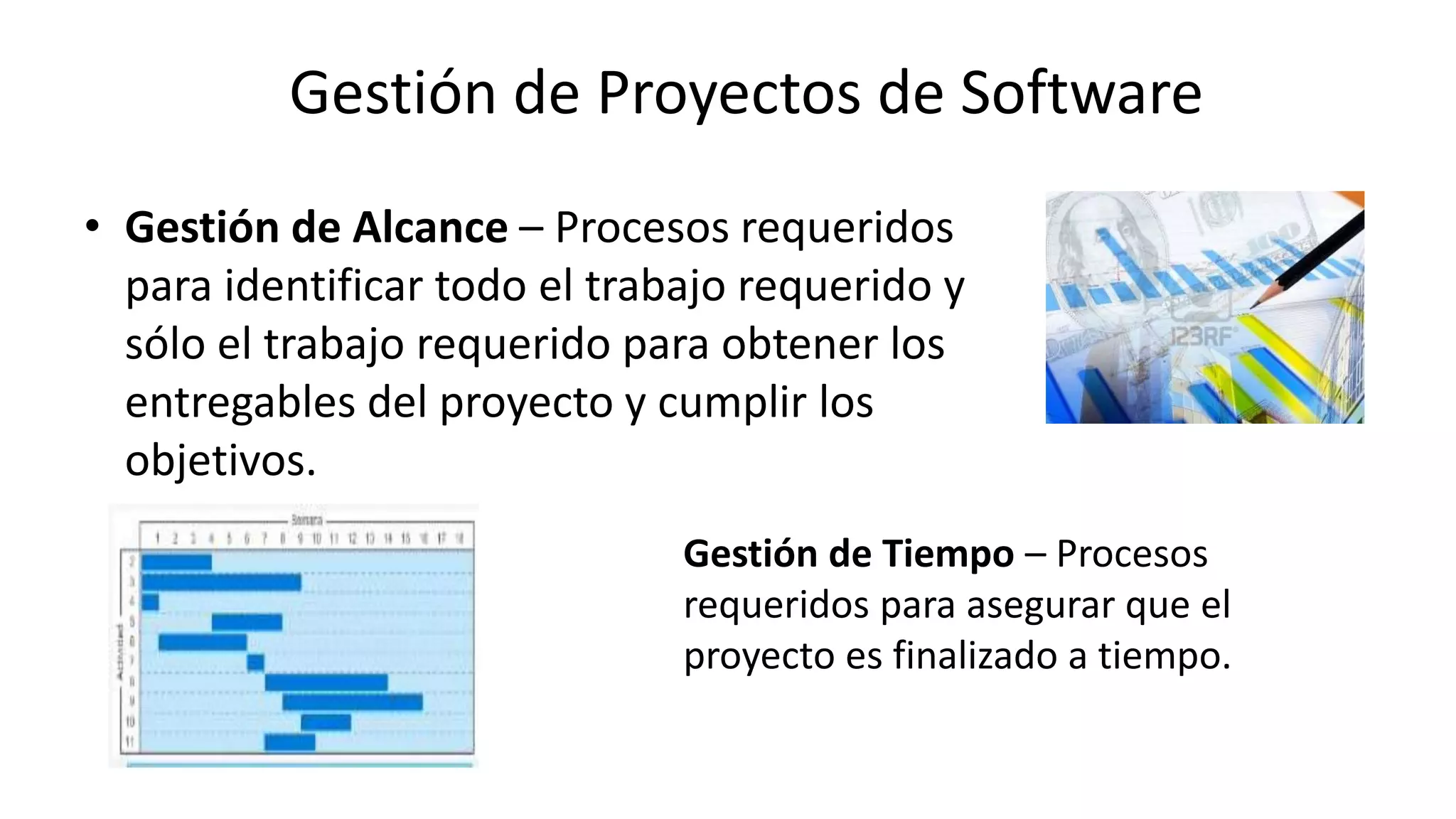 • Gestión de Alcance – Procesos requeridos
para identificar todo el trabajo requerido y
sólo el trabajo requerido para obtener los
entregables del proyecto y cumplir los
objetivos.
Gestión de Tiempo – Procesos
requeridos para asegurar que el
proyecto es finalizado a tiempo.
Gestión de Proyectos de Software
 
