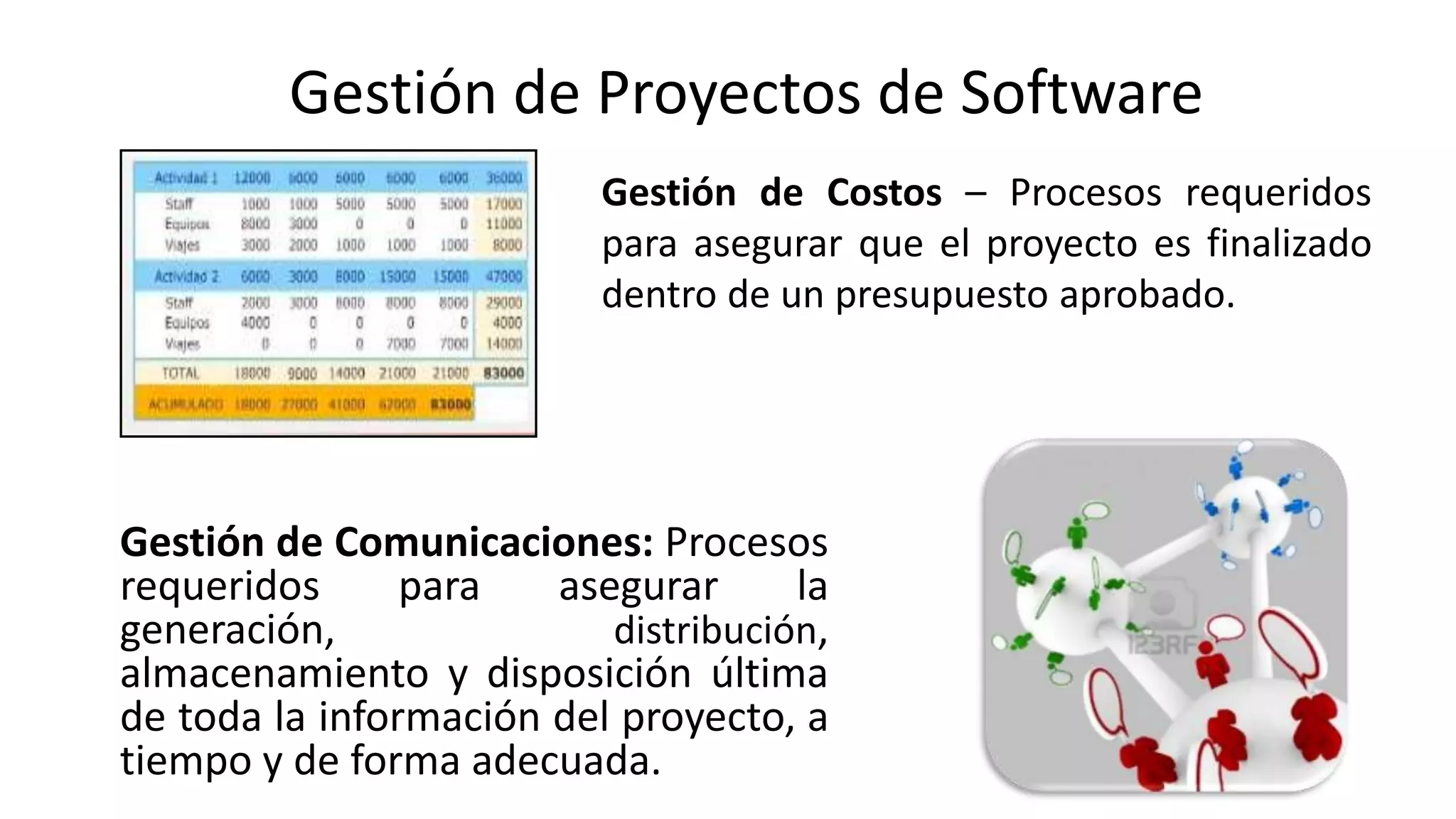 Gestión de Comunicaciones: Procesos
requeridos para asegurar la
generación, distribución,
almacenamiento y disposición última
de toda la información del proyecto, a
tiempo y de forma adecuada.
Gestión de Costos – Procesos requeridos
para asegurar que el proyecto es finalizado
dentro de un presupuesto aprobado.
Gestión de Proyectos de Software
 