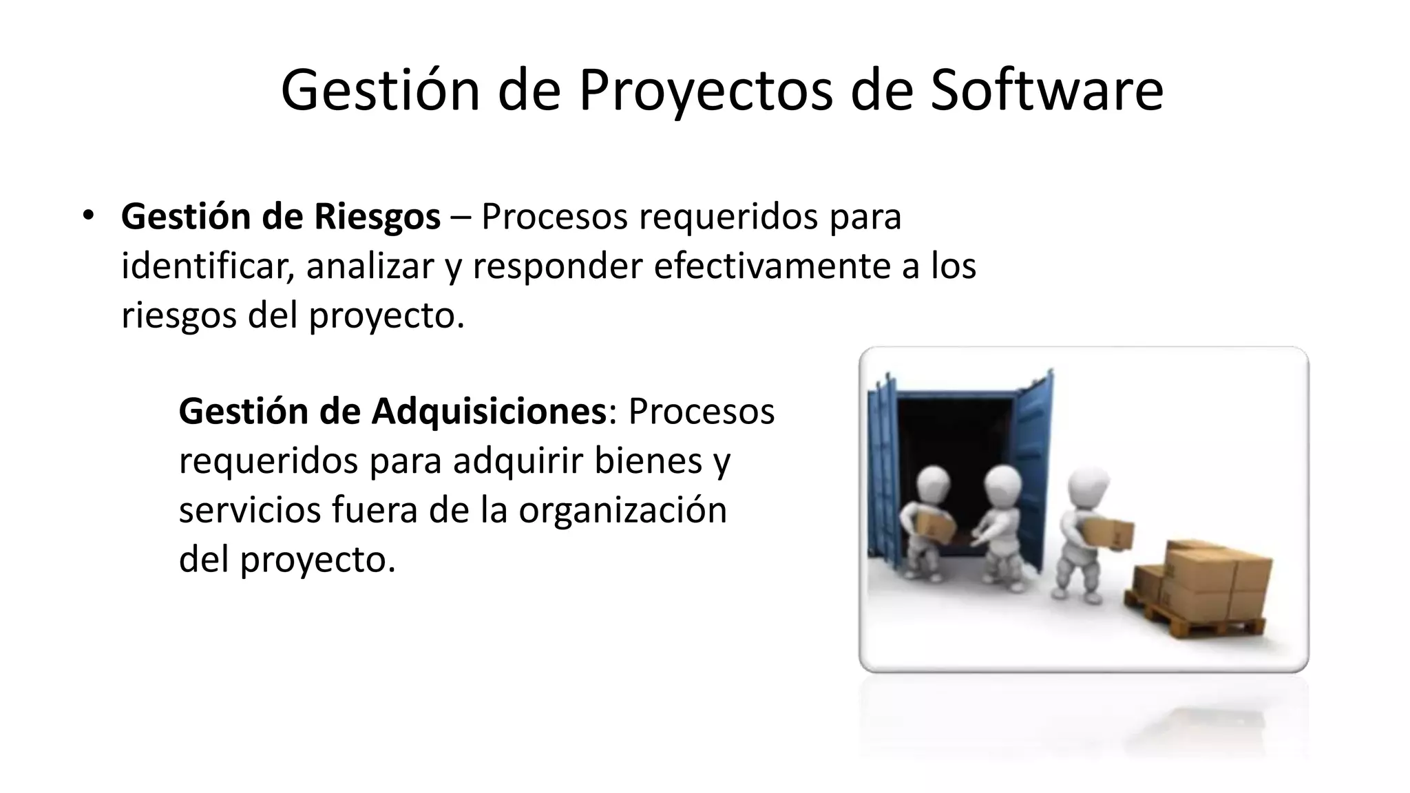 • Gestión de Riesgos – Procesos requeridos para
identificar, analizar y responder efectivamente a los
riesgos del proyecto.
Gestión de Adquisiciones: Procesos
requeridos para adquirir bienes y
servicios fuera de la organización
del proyecto.
Gestión de Proyectos de Software
 