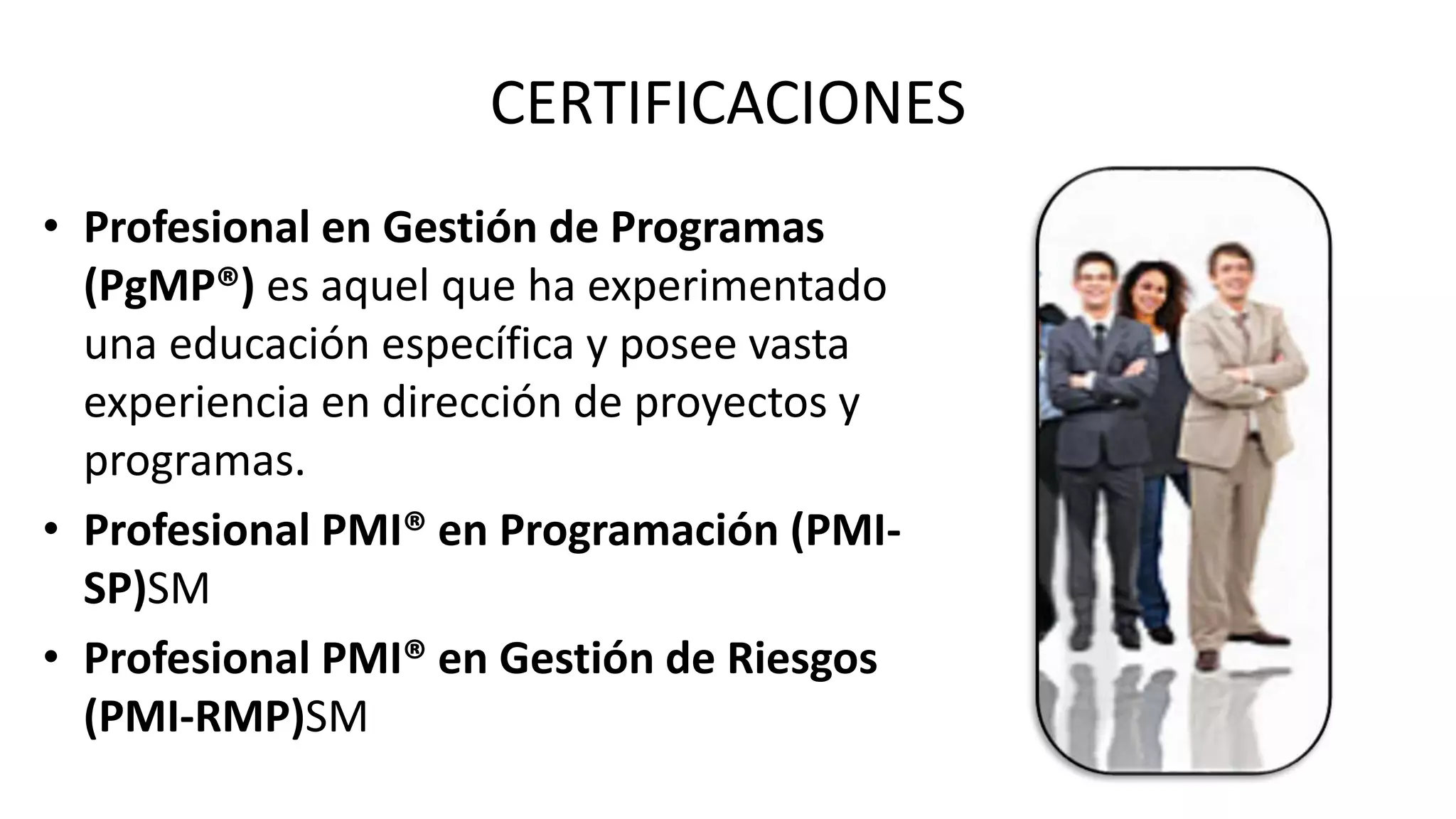CERTIFICACIONES
• Profesional en Gestión de Programas
(PgMP®) es aquel que ha experimentado
una educación específica y posee vasta
experiencia en dirección de proyectos y
programas.
• Profesional PMI® en Programación (PMI-
SP)SM
• Profesional PMI® en Gestión de Riesgos
(PMI-RMP)SM
 