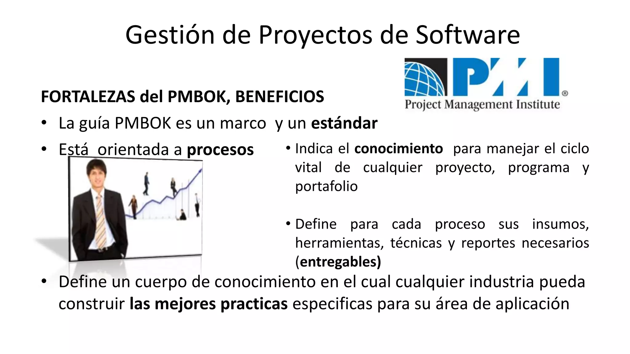 FORTALEZAS del PMBOK, BENEFICIOS
• La guía PMBOK es un marco y un estándar
• Está orientada a procesos
• Define un cuerpo de conocimiento en el cual cualquier industria pueda
construir las mejores practicas especificas para su área de aplicación
• Indica el conocimiento para manejar el ciclo
vital de cualquier proyecto, programa y
portafolio
• Define para cada proceso sus insumos,
herramientas, técnicas y reportes necesarios
(entregables)
Gestión de Proyectos de Software
 