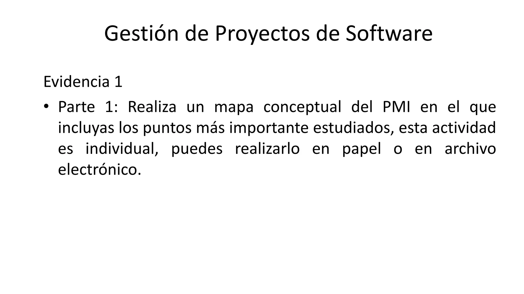 Evidencia 1
• Parte 1: Realiza un mapa conceptual del PMI en el que
incluyas los puntos más importante estudiados, esta actividad
es individual, puedes realizarlo en papel o en archivo
electrónico.
Gestión de Proyectos de Software
 