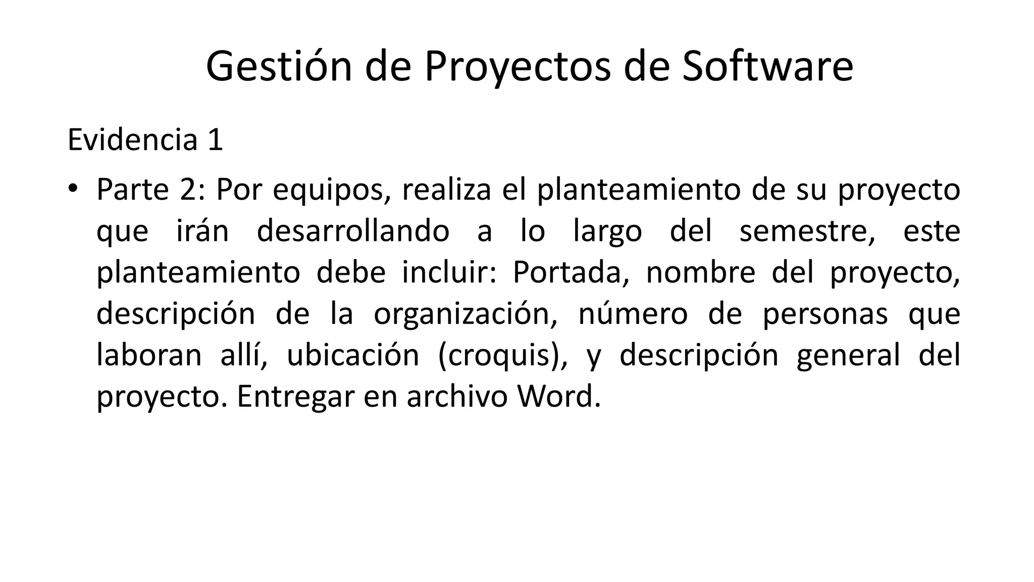 Evidencia 1
• Parte 2: Por equipos, realiza el planteamiento de su proyecto
que irán desarrollando a lo largo del semestre, este
planteamiento debe incluir: Portada, nombre del proyecto,
descripción de la organización, número de personas que
laboran allí, ubicación (croquis), y descripción general del
proyecto. Entregar en archivo Word.
Gestión de Proyectos de Software
 