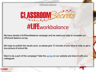 © Classroom Secrets Limited 2019
LIFE/work balance
We have started a #LIFEworkbalance campaign and we need your help to complete our
LIFE/work balance survey.
We hope to publish the results soon, so please give 15 minutes of your time to help us get a
true picture of school life.
Want to be a part of this campaign? Take the survey on our website and share it with your
colleagues!
 