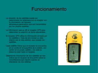 Funcionamiento
La situación de los satélites puede ser
    determinada de antemano por el receptor con
    la información del llamado
    almanaque,parámetros que son transmitidos
    por los propios satélites.

La información que es útil al receptor GPS para
    determinar su posición se llama efemérides.

El receptor GPS utiliza la información enviada por
    los satélites y trata de sincronizar su reloj
    interno con el reloj atómico que poseen los
    satélites.

Cada satélite indica que el receptor se encuentra
   en un punto en la superficie de la esfera, con
   centro en el propio satélite y de radio la
   distancia total hasta el receptor.

Obteniendo información de dos satélites se nos
   indica que el receptor se encuentra sobre la
   circunferencia que resulta cuando se
   intersecan las dos esferas.
 