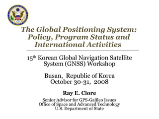 The Global Positioning System:
Policy, Program Status and
International Activities
15th
Korean Global Navigation Satellite
System (GNSS) Workshop
Busan, Republic of Korea
October 30-31, 2008
Ray E. Clore
Senior Advisor for GPS-Galileo Issues
Office of Space and Advanced Technology
U.S. Department of State
 