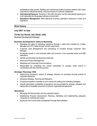 profitability & sales growth. Building and maintaining healthy business relations with major
          corporate & institutional clients, ensuring maximum customer satisfaction.
          International Exposure: Working in the UAE has given me the International exposure to
          multi nationality and language business environment.
          Operations Management: Multi latitudinal business operations exposure to back end
          operations.


Work History

July 2007- to date

Thrifty Car Rental, Abu Dhabi, UAE.
Business Development Manager

Business Development/ Sales & Marketing
     •    Managing the sales & marketing operations through a sales team headed by a Sales
          Manager and OTC sales through counter supervisors.
     •    Customer Care Management and overseeing of counters through Customer Care
          Manager.
     •    Accelerate growth in new business sales and revenue in the corporate sector and B2B
          operations.
     •    Identify and Develop new Business Channels.
     •    Brand and Product Management.
     •    Marketing and Corporate Communications
     •    Responsible for controlling the market receivables to manage credit control in
          coordination with the Chief Accountant.

Strategic Planning/ MIS
     •    Determining company’s mission & strategic direction as conveyed through policies &
          corporate objectives.
     •    Marketing Strategy, Planning and Research.
     •    Tracking competitor’s activities so as to device the selling and marketing strategies.
     •    Overall optimisation profitability of operations and accountable for strategic utilisation and
          deployment of available resources to achieve organisational objectives.

Operations
     •    Managing the Service team and two operation teams.
     •    Establishing Process Improvement, Planning, identifying and implementing adequate
          measures to maximise job output.
     •    Supervise and monitor yield management through fleet utilization.




Resume of G P Singh                                                                        Page 2 of 3
 