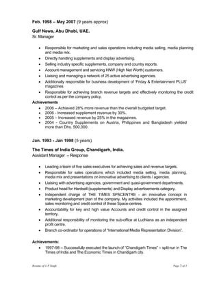 Feb. 1998 – May 2007 (9 years approx)

Gulf News, Abu Dhabi, UAE.
Sr. Manager

     •Responsible for marketing and sales operations including media selling, media planning
      and media mix.
   • Directly handling supplements and display advertising.
   • Selling industry specific supplements, company and country reports.
   • Account management and servicing HNW (High Net Worth) customers.
   • Liaising and managing a network of 25 active advertising agencies.
   • Additionally responsible for business development of ‘Friday & Entertainment PLUS’
      magazines
   • Responsible for achieving branch revenue targets and effectively monitoring the credit
      control as per the company policy.
Achievements
   • 2006 – Achieved 28% more revenue than the overall budgeted target.
   • 2006 - Increased supplement revenue by 30%.
   • 2005 – Increased revenue by 25% in the magazines.
   • 2004 - Country Supplements on Austria, Philippines and Bangladesh yielded
      more than Dhs. 500,000.


Jan. 1993 - Jan 1998 (5 years)

The Times of India Group, Chandigarh, India.
Assistant Manager – Response

     •    Leading a team of five sales executives for achieving sales and revenue targets.
     •    Responsible for sales operations which included media selling, media planning,
          media mix and presentations on innovative advertising to clients / agencies.
     •    Liaising with advertising agencies, government and quasi-government departments.
     •    Product head for Hardsell (supplements) and Display advertisements category.
     •    Independent charge of THE TIMES SPACENTRE - an innovative concept in
          marketing development plan of the company. My activities included the appointment,
          sales monitoring and credit control of these Space-centres.
     •    Accountability for key and high value Accounts and credit control in the assigned
          territory.
     •    Additional responsibility of monitoring the sub-office at Ludhiana as an independent
          profit centre.
     •    Branch co-ordinator for operations of “International Media Representation Division”.

Achievements:
   • 1997-98 – Successfully executed the launch of “Chandigarh Times” – split-run in The
      Times of India and The Economic Times in Chandigarh city.


Resume of G P Singh                                                                  Page 3 of 3
 