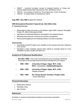 •       1996-97 – Launched innovative concept of industrial directory on Punjab and
             Haryana states that generated total revenue of Rs. 350,000 per annum.
     •       1994-95 – Successfully launched the ‘Times Spacentre’ in area of operation.
     •       1993-94 – Increased Sales of Classifieds by 250%.



Aug.1990 – Dec.1992 (2 years & 4 months)

CBS Gramophone Records & Tapes (I) Ltd., New Delhi, India.
Sr. Marketing Executive

     •       Responsible for sales and revenue in the Northern region (Delhi, Haryana, Chandigarh,
             Punjab, HP, J&K) of India based at Delhi.
     •       Appointment of authorised distributors and dealers in the assigned territory.
     •       Monitoring trade discounts / schemes and inventory management.
     •       Planning and budgeting for all marketing activities in the area of operation.

Achievements:
   • Successfully launched Punjabi music cassettes as the company had never marketed it
      in the country
   • Developed a direct marketing channel which catered to corporate clients for music
      cassettes to be given as gifts, promotions etc.


Academic & Professional Qualifications

         o     Nov-Dec’ 2000 - One month Comprehensive Communications Workshop
               conducted by Warrenridge Business & Brand Development Consultants.

         o       1988 - 1990           University of Sagar, Sagar, M.P., India.
                                       M B A - Specialization in Marketing Management.

         o       1986 - 1988           University of Sagar, Sagar, M.P., India.
                                       Bachelor of Science.

         o       1983 - 1984           St. Francis School, Amritsar, Punjab, India.
                                        Xth from ICSE Board.

Personal Information

     •       Marital status: Married
     •       Nationality: Indian
     •       Age: 42 years

References

Available on request of present/past employers and business associates
Resume of G P Singh                                                                      Page 4 of 3
 