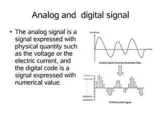 Analog and digital signal
●   The analog signal is a
    signal expressed with
    physical quantity such
    as the voltage or the
    electric current, and
    the digital code is a
    signal expressed with
    numerical value.
 