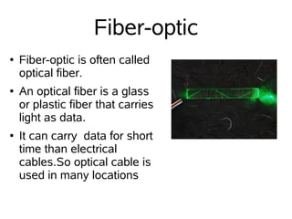 Fiber-optic
●   Fiber-optic is often called
    optical fiber.
●   An optical fiber is a glass
    or plastic fiber that carries
    light as data.
●   It can carry data for short
    time than electrical
    cables.So optical cable is
    used in many locations
 