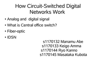 How Circuit-Switched Digital
             Networks Work
●   Analog and digital signal
●   What is Central office switch?
●   Fiber-optic
●   IDSN
                          s1170132 Manamu Abe
                         s1170133 Keigo Amma
                        s1170144 Ryo Kanno
                       s1170145 Masataka Kubota
 