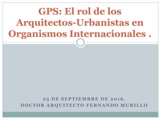 23 DE SEPTIEMBRE DE 2016.
DOCTOR ARQUITECTO FERNANDO MURILLO
GPS: El rol de los
Arquitectos-Urbanistas en
Organismos Internacionales .
 