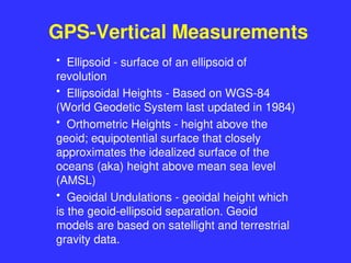 GPS-Vertical Measurements
• Ellipsoid - surface of an ellipsoid of
revolution
• Ellipsoidal Heights - Based on WGS-84
(World Geodetic System last updated in 1984)
• Orthometric Heights - height above the
geoid; equipotential surface that closely
approximates the idealized surface of the
oceans (aka) height above mean sea level
(AMSL)
• Geoidal Undulations - geoidal height which
is the geoid-ellipsoid separation. Geoid
models are based on satellight and terrestrial
gravity data.
 