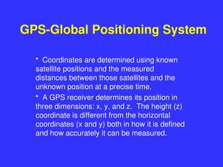 GPS-Global Positioning System
• Coordinates are determined using known
satellite positions and the measured
distances between those satellites and the
unknown position at a precise time.
• A GPS receiver determines its position in
three dimensions: x, y, and z. The height (z)
coordinate is different from the horizontal
coordinates (x and y) both in how it is defined
and how accurately it can be measured.
 