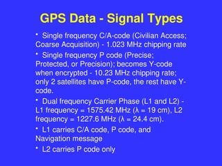 GPS Data - Signal Types
• Single frequency C/A-code (Civilian Access;
Coarse Acquisition) - 1.023 MHz chipping rate
• Single frequency P code (Precise;
Protected, or Precision); becomes Y-code
when encrypted - 10.23 MHz chipping rate;
only 2 satellites have P-code, the rest have Y-
code.
• Dual frequency Carrier Phase (L1 and L2) -
L1 frequency = 1575.42 MHz (λ = 19 cm), L2
frequency = 1227.6 MHz (λ = 24.4 cm).
• L1 carries C/A code, P code, and
Navigation message
• L2 carries P code only
 