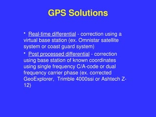 GPS Solutions
• Real-time differential - correction using a
virtual base station (ex. Omnistar satellite
system or coast guard system)
• Post processed differential - correction
using base station of known coordinates
using single frequency C/A-code or dual
frequency carrier phase (ex. corrected
GeoExplorer, Trimble 4000ssi or Ashtech Z-
12)
 