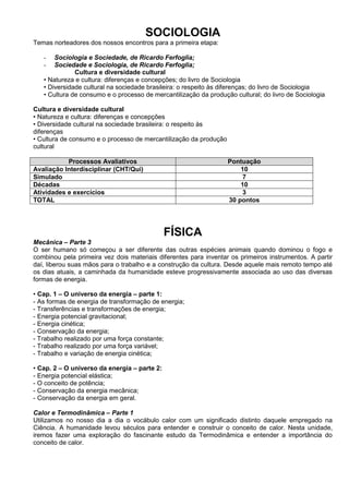 SOCIOLOGIA
Temas norteadores dos nossos encontros para a primeira etapa:

   -   Sociologia e Sociedade, de Ricardo Ferfoglia;
   -   Sociedade e Sociologia, de Ricardo Ferfoglia;
              Cultura e diversidade cultural
   • Natureza e cultura: diferenças e concepções; do livro de Sociologia
   • Diversidade cultural na sociedade brasileira: o respeito às diferenças; do livro de Sociologia
   • Cultura de consumo e o processo de mercantilização da produção cultural; do livro de Sociologia

Cultura e diversidade cultural
• Natureza e cultura: diferenças e concepções
• Diversidade cultural na sociedade brasileira: o respeito às
diferenças
• Cultura de consumo e o processo de mercantilização da produção
cultural

           Processos Avaliativos                                   Pontuação
Avaliação Interdisciplinar (CHT/Qui)                                   10
Simulado                                                               7
Décadas                                                                10
Atividades e exercícios                                                3
TOTAL                                                              30 pontos




                                              FÍSICA
Mecânica – Parte 3
O ser humano só começou a ser diferente das outras espécies animais quando dominou o fogo e
combinou pela primeira vez dois materiais diferentes para inventar os primeiros instrumentos. A partir
daí, liberou suas mãos para o trabalho e a construção da cultura. Desde aquele mais remoto tempo até
os dias atuais, a caminhada da humanidade esteve progressivamente associada ao uso das diversas
formas de energia.

• Cap. 1 – O universo da energia – parte 1:
- As formas de energia de transformação de energia;
- Transferências e transformações de energia;
- Energia potencial gravitacional;
- Energia cinética;
- Conservação da energia;
- Trabalho realizado por uma força constante;
- Trabalho realizado por uma força variável;
- Trabalho e variação de energia cinética;

• Cap. 2 – O universo da energia – parte 2:
- Energia potencial elástica;
- O conceito de potência;
- Conservação da energia mecânica;
- Conservação da energia em geral.

Calor e Termodinâmica – Parte 1
Utilizamos no nosso dia a dia o vocábulo calor com um significado distinto daquele empregado na
Ciência. A humanidade levou séculos para entender e construir o conceito de calor. Nesta unidade,
iremos fazer uma exploração do fascinante estudo da Termodinâmica e entender a importância do
conceito de calor.
 