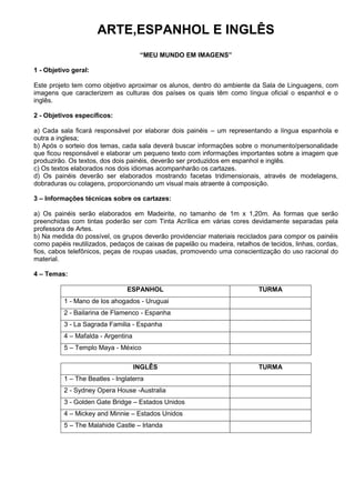 ARTE,ESPANHOL E INGLÊS
                                     ―MEU MUNDO EM IMAGENS‖

1 - Objetivo geral:

Este projeto tem como objetivo aproximar os alunos, dentro do ambiente da Sala de Linguagens, com
imagens que caracterizem as culturas dos países os quais têm como língua oficial o espanhol e o
inglês.

2 - Objetivos específicos:

a) Cada sala ficará responsável por elaborar dois painéis – um representando a língua espanhola e
outra a inglesa;
b) Após o sorteio dos temas, cada sala deverá buscar informações sobre o monumento/personalidade
que ficou responsável e elaborar um pequeno texto com informações importantes sobre a imagem que
produzirão. Os textos, dos dois painéis, deverão ser produzidos em espanhol e inglês.
c) Os textos elaborados nos dois idiomas acompanharão os cartazes.
d) Os painéis deverão ser elaborados mostrando facetas tridimensionais, através de modelagens,
dobraduras ou colagens, proporcionando um visual mais atraente à composição.

3 – Informações técnicas sobre os cartazes:

a) Os painéis serão elaborados em Madeirite, no tamanho de 1m x 1,20m. As formas que serão
preenchidas com tintas poderão ser com Tinta Acrílica em várias cores devidamente separadas pela
professora de Artes.
b) Na medida do possível, os grupos deverão providenciar materiais reciclados para compor os painéis
como papéis reutilizados, pedaços de caixas de papelão ou madeira, retalhos de tecidos, linhas, cordas,
fios, cabos telefônicos, peças de roupas usadas, promovendo uma conscientização do uso racional do
material.

4 – Temas:

                                ESPANHOL                                    TURMA
          1 - Mano de los ahogados - Uruguai
          2 - Bailarina de Flamenco - Espanha
          3 - La Sagrada Familia - Espanha
          4 – Mafalda - Argentina
          5 – Templo Maya - México

                                    INGLÊS                                  TURMA
          1 – The Beatles - Inglaterra
          2 - Sydney Opera House -Australia
          3 - Golden Gate Bridge – Estados Unidos
          4 – Mickey and Minnie – Estados Unidos
          5 – The Malahide Castle – Irlanda
 