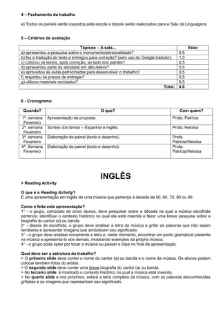 4 – Fechamento do trabalho

a) Todos os painéis serão expostos pela escola e depois serão realocados para a Sala de Linguagens.


5 – Critérios de avaliação

                                  Tópicos – A sala...                                      Valor
a) apresentou a pesquisa sobre o monumento/personalidade?                            0,5
b) fez a tradução do texto e entregou para correção? (sem uso do Google tradutor).   1,0
c) colocou os textos, após correção, ao lado dos painéis?                            0,5
d) apresentou parte da atividade em alto-relevo?                                     0,5
e) aproveitou as aulas patrocinadas para desenvolver o trabalho?                     0,5
f) respeitou os prazos de entregar?                                                  0,5
g) utilizou materiais reciclados?                                                    0,5
                                                                            Total:   4,0


6 - Cronograma:

 Quando?                                   O que?                                     Com quem?
1ª. semana    Apresentação da proposta.                                           Profa. Patrícia
 Fevereiro
2ª. semana    Sorteio dos temas – Espanhol e Inglês.                              Profa. Heloísa
 Fevereiro
3ª. semana    Elaboração do painel (texto e desenho).                             Profa.
 Fevereiro                                                                        Patrícia/Heloísa
4ª. Semana    Elaboração do painel (texto e desenho).                             Profa.
 Fevereiro                                                                        Patrícia/Heloísa




                                           INGLÊS
> Reading Activity

O que é o Reading Activity?
É uma apresentação em inglês de uma música que pertença à década de 50, 60, 70, 80 ou 90.

Como é feita esta apresentação?
1° - o grupo, composto de cinco alunos, deve pesquisar sobre a década na qual a música escolhida
pertence, identificar o contexto histórico no qual ela está inserida e fazer uma breve pesquisa sobre a
biografia do cantor (a) ou banda.
2° - depois de escolhida, o grupo deve analisar a letra da música e grifar as palavras que não sejam
familiares e apresentar imagens que simbolizem seu significado.
3° - o grupo deve analisar novamente a letra e, neste momento, encontrar um ponto gramatical presente
na música e apresentá-lo aos demais, mostrando exemplos da própria música.
4° - o grupo pode optar por tocar a música ou passar o clipe no final da apresentação.

Qual deve ser a estrutura do trabalho?
> O primeiro slide deve conter o nome do cantor (a) ou banda e o nome da música. Os alunos podem
colocar também fotos do artista.
> O segundo slide deve conter uma breve biografia do cantor (a) ou banda.
> No terceiro slide, é mostrado o contexto histórico no qual a música está inserida.
> No quarto slide e nos próximos, estará a letra completa da música, com as palavras desconhecidas
grifadas e as imagens que representam seu significado.
 