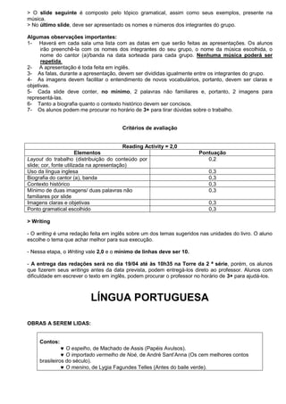 > O slide seguinte é composto pelo tópico gramatical, assim como seus exemplos, presente na
música.
> No último slide, deve ser apresentado os nomes e números dos integrantes do grupo.

Algumas observações importantes:
1- Haverá em cada sala uma lista com as datas em que serão feitas as apresentações. Os alunos
      irão preenchê-la com os nomes dos integrantes do seu grupo, o nome da música escolhida, o
      nome do cantor (a)/banda na data sorteada para cada grupo. Nenhuma música poderá ser
      repetida.
2- A apresentação é toda feita em inglês.
3- As falas, durante a apresentação, devem ser divididas igualmente entre os integrantes do grupo.
4- As imagens devem facilitar o entendimento de novos vocabulários, portanto, devem ser claras e
objetivas.
5- Cada slide deve conter, no mínimo, 2 palavras não familiares e, portanto, 2 imagens para
representá-las.
6- Tanto a biografia quanto o contexto histórico devem ser concisos.
7- Os alunos podem me procurar no horário de 3+ para tirar dúvidas sobre o trabalho.


                                        Critérios de avaliação


                                          Reading Activity = 2,0
                        Elementos                                      Pontuação
Layout do trabalho (distribuição do conteúdo por                          0,2
slide; cor, fonte utilizada na apresentação)
Uso da língua inglesa                                                      0,3
Biografia do cantor (a), banda                                             0,3
Contexto histórico                                                         0,3
Mínimo de duas imagens/ duas palavras não                                  0,3
familiares por slide
Imagens claras e objetivas                                                 0,3
Ponto gramatical escolhido                                                 0,3

> Writing

- O writing é uma redação feita em inglês sobre um dos temas sugeridos nas unidades do livro. O aluno
escolhe o tema que achar melhor para sua execução.

- Nessa etapa, o Writing vale 2,0 e o mínimo de linhas deve ser 10.

- A entrega das redações será no dia 19/04 até às 10h35 na Torre da 2 ª série, porém, os alunos
que fizerem seus writings antes da data prevista, podem entregá-los direto ao professor. Alunos com
dificuldade em escrever o texto em inglês, podem procurar o professor no horário de 3+ para ajudá-los.



                           LÍNGUA PORTUGUESA

OBRAS A SEREM LIDAS:


     Contos:
                 O espelho, de Machado de Assis (Papéis Avulsos).
                 O importado vermelho de Noé, de André Sant’Anna (Os cem melhores contos
     brasileiros do século).
                 O menino, de Lygia Fagundes Telles (Antes do baile verde).
 