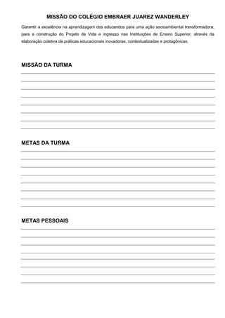 MISSÃO DO COLÉGIO EMBRAER JUAREZ WANDERLEY
Garantir a excelência na aprendizagem dos educandos para uma ação socioambiental transformadora,
para a construção do Projeto de Vida e ingresso nas Instituições de Ensino Superior, através da
elaboração coletiva de práticas educacionais inovadoras, contextualizadas e protagônicas.




MISSÃO DA TURMA




METAS DA TURMA




METAS PESSOAIS
 