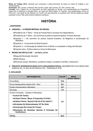 Metas do Colégio 2013: atividade que contempla o desenvolvimento de todas as metas do Colégio e seu
monitoramento.
Pontuação: Até 7 pontos, individual. Até 3 pontos, dupla. Até 3 pontos, GT. Até 7 pontos, sala.
Formato: livre. Poderá ser um documento de texto publicado no Scribd, uma apresentação em PowerPoint
disponível no SkyDrive ou Google Disco, um vídeo em Movie Maker no Youtube, uma apresentação on-line no
Prezi.com, uma seção do site pessoal, um Tumblr com tag reservada, ou qualquer outro formato digital que esteja
publicado on-line. Não serão aceitos trabalhos impressos.



                                             HISTÓRIA
. CONTEÚDOS
 UNIDADE I – A ORDEM IMPERIAL NO BRASIL
      Pendência da 1a Série – Vinda da Família Real e processo de Independência
      Pendência da 1a Série – Os caminhos da política Imperial brasileira: Primeiro Reinado
      Capítulo 1 – Os caminhos da política Imperial brasileira: da Regência à proclamação da
        República
      Capítulo 2 – A economia do Brasil Imperial
      Capítulo 3 – A introdução do trabalho livre no Brasil e a sociedade no Segundo Reinado
      Capítulo extra - Política externa e Crise da Monarquia
   MUNDO NO SÉCULO XIX – MATERIAL EXTRA

      Segunda Revolução Industrial
      Belle Époque
      Doutrinas sociais: liberalismo, socialismo utópico, socialismo científico, anarquismo

 PROJETO INTERDISCIPLINAR (CHT+LINGUAGENS+FÍSICA): MOVIMENTOS CULTURAIS NOS
  ANOS 50, 60, 70, 80 e 90 DO SÉCULO XX – PESQUISA E SITE

II. AVALIAÇÃO

                         INSTRUMENTOS                                 VALOR         MEUS
                                                                                 RESULTADOS
 Prova Mista                                                            10,0
 Prova Interdisciplinar Aberta (Cht + Qui)                              6,0
 Projeto Interdisciplinar (Décadas)                                     4,0
 Simulado                                                               7,0
 Outras Produções – Sujeitas A Alterações
     Leitura De Textos;
     Análise Fílmica ―Mauá, O Imperador E O Rei‖;
     Análise Fílmica ―Quanto Vale Ou É Por Quilo?‖;                    3,0
     Atividades De Sistematização V/F Em Sala;
     Construção De Linhas Do Tempo;
     Resolução De Questões Abertas E Fechadas De
         Vestibulares.

 TOTAL                                                                  30,0
 
