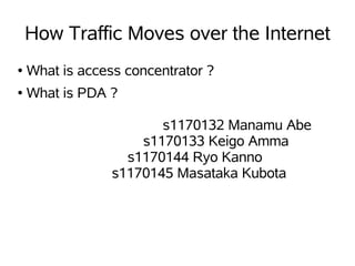 How Traffic Moves over the Internet
●   What is access concentrator ?
●   What is PDA ?

                        s1170132 Manamu Abe
                     s1170133 Keigo Amma
                   s1170144 Ryo Kanno
                 s1170145 Masataka Kubota
 
