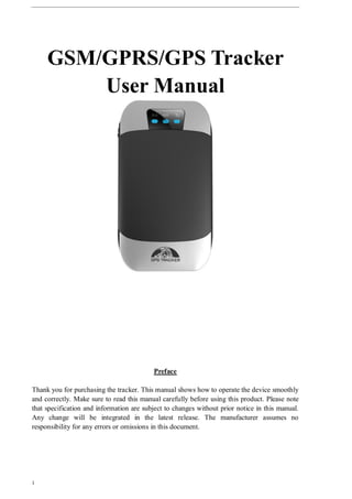 1
GSM/GPRS/GPS Tracker
User Manual
Preface
Thank you for purchasing the tracker. This manual shows how to operate the device smoothly
and correctly. Make sure to read this manual carefully before using this product. Please note
that specification and information are subject to changes without prior notice in this manual.
Any change will be integrated in the latest release. The manufacturer assumes no
responsibility for any errors or omissions in this document.
 