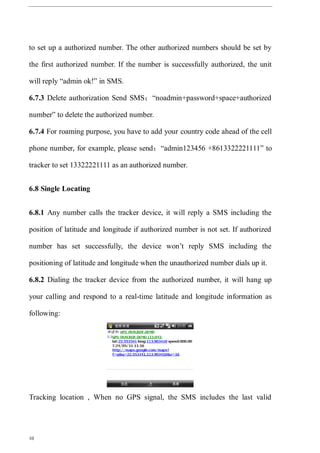 10
to set up a authorized number. The other authorized numbers should be set by
the first authorized number. If the number is successfully authorized, the unit
will reply “admin ok!” in SMS.
6.7.3 Delete authorization Send SMS：“noadmin+password+space+authorized
number” to delete the authorized number.
6.7.4 For roaming purpose, you have to add your country code ahead of the cell
phone number, for example, please send：“admin123456 +8613322221111” to
tracker to set 13322221111 as an authorized number.
6.8 Single Locating
6.8.1 Any number calls the tracker device, it will reply a SMS including the
position of latitude and longitude if authorized number is not set. If authorized
number has set successfully, the device won’t reply SMS including the
positioning of latitude and longitude when the unauthorized number dials up it.
6.8.2 Dialing the tracker device from the authorized number, it will hang up
your calling and respond to a real-time latitude and longitude information as
following:
Tracking location , When no GPS signal, the SMS includes the last valid
 
