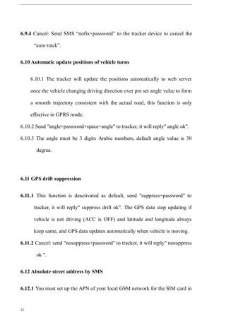 12
6.9.4 Cancel: Send SMS “nofix+password” to the tracker device to cancel the
“auto track”.
6.10 Automatic update positions of vehicle turns
6.10.1 The tracker will update the positions automatically to web server
once the vehicle changing driving direction over pre set angle value to form
a smooth trajectory consistent with the actual road, this function is only
effective in GPRS mode.
6.10.2 Send "angle+password+space+angle" to tracker, it will reply" angle ok".
6.10.3 The angle must be 3 digits Arabic numbers, default angle value is 30
degree.
6.11 GPS drift suppression
6.11.1 This function is deactivated as default, send "suppress+password" to
tracker, it will reply" suppress drift ok". The GPS data stop updating if
vehicle is not driving (ACC is OFF) and latitude and longitude always
keep same, and GPS data updates automatically when vehicle is moving.
6.11.2 Cancel: send "nosuppress+password" to tracker, it will reply" nosuppress
ok ".
6.12 Absolute street address by SMS
6.12.1 You must set up the APN of your local GSM network for the SIM card in
 