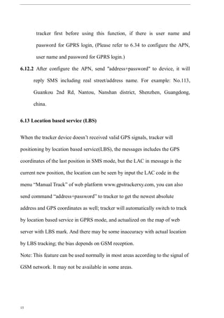 13
tracker first before using this function, if there is user name and
password for GPRS login, (Please refer to 6.34 to configure the APN,
user name and password for GPRS login.)
6.12.2 After configure the APN, send "address+password" to device, it will
reply SMS including real street/address name. For example: No.113,
Guankou 2nd Rd, Nantou, Nanshan district, Shenzhen, Guangdong,
china.
6.13 Location based service (LBS)
When the tracker device doesn’t received valid GPS signals, tracker will
positioning by location based service(LBS), the messages includes the GPS
coordinates of the last position in SMS mode, but the LAC in message is the
current new position, the location can be seen by input the LAC code in the
menu “Manual Track” of web platform www.gpstrackerxy.com, you can also
send command “address+password” to tracker to get the newest absolute
address and GPS coordinates as well; tracker will automatically switch to track
by location based service in GPRS mode, and actualized on the map of web
server with LBS mark. And there may be some inaccuracy with actual location
by LBS tracking; the bias depends on GSM reception.
Note: This feature can be used normally in most areas according to the signal of
GSM network. It may not be available in some areas.
 