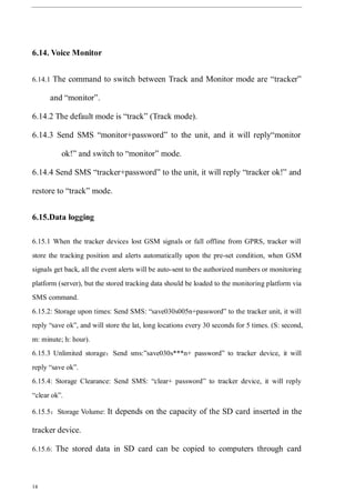 14
6.14. Voice Monitor
6.14.1 The command to switch between Track and Monitor mode are “tracker”
and “monitor”.
6.14.2 The default mode is “track” (Track mode).
6.14.3 Send SMS “monitor+password” to the unit, and it will reply“monitor
ok!” and switch to “monitor” mode.
6.14.4 Send SMS “tracker+password” to the unit, it will reply “tracker ok!” and
restore to “track” mode.
6.15.Data logging
6.15.1 When the tracker devices lost GSM signals or fall offline from GPRS, tracker will
store the tracking position and alerts automatically upon the pre-set condition, when GSM
signals get back, all the event alerts will be auto-sent to the authorized numbers or monitoring
platform (server), but the stored tracking data should be loaded to the monitoring platform via
SMS command.
6.15.2: Storage upon times: Send SMS: “save030s005n+password” to the tracker unit, it will
reply “save ok”, and will store the lat, long locations every 30 seconds for 5 times. (S: second,
m: minute; h: hour).
6.15.3 Unlimited storage：Send sms:”save030s***n+ password” to tracker device, it will
reply “save ok”.
6.15.4: Storage Clearance: Send SMS: “clear+ password” to tracker device, it will reply
“clear ok”.
6.15.5：Storage Volume: It depends on the capacity of the SD card inserted in the
tracker device.
6.15.6: The stored data in SD card can be copied to computers through card
 