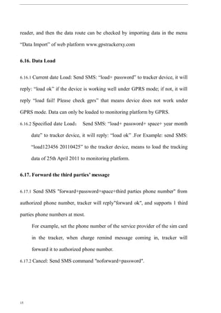 15
reader, and then the data route can be checked by importing data in the menu
“Data Import” of web platform www.gpstrackerxy.com
6.16. Data Load
6.16.1 Current date Load: Send SMS: “load+ password” to tracker device, it will
reply: “load ok” if the device is working well under GPRS mode; if not, it will
reply “load fail! Please check gprs” that means device does not work under
GPRS mode. Data can only be loaded to monitoring platform by GPRS.
6.16.2 Specified date Load： Send SMS: “load+ password+ space+ year month
date” to tracker device, it will reply: “load ok” .For Example: send SMS:
“load123456 20110425” to the tracker device, means to load the tracking
data of 25th April 2011 to monitoring platform.
6.17. Forward the third parties’ message
6.17.1 Send SMS "forward+password+space+third parties phone number" from
authorized phone number, tracker will reply"forward ok", and supports 1 third
parties phone numbers at most.
For example, set the phone number of the service provider of the sim card
in the tracker, when charge remind message coming in, tracker will
forward it to authorized phone number.
6.17.2 Cancel: Send SMS command "noforward+password".
 
