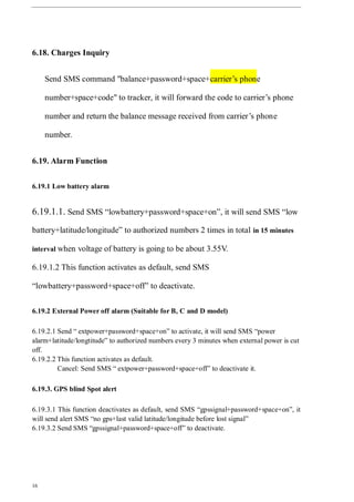 16
6.18. Charges Inquiry
Send SMS command "balance+password+space+carrier’s phone
number+space+code" to tracker, it will forward the code to carrier’s phone
number and return the balance message received from carrier’s phone
number.
6.19. Alarm Function
6.19.1 Low battery alarm
6.19.1.1. Send SMS “lowbattery+password+space+on”, it will send SMS “low
battery+latitude/longitude” to authorized numbers 2 times in total in 15 minutes
interval when voltage of battery is going to be about 3.55V.
6.19.1.2 This function activates as default, send SMS
“lowbattery+password+space+off” to deactivate.
6.19.2 External Power off alarm (Suitable for B, C and D model)
6.19.2.1 Send “ extpower+password+space+on” to activate, it will send SMS “power
alarm+latitude/longtitude” to authorized numbers every 3 minutes when external power is cut
off.
6.19.2.2 This function activates as default.
Cancel: Send SMS “ extpower+password+space+off” to deactivate it.
6.19.3. GPS blind Spot alert
6.19.3.1 This function deactivates as default, send SMS “gpssignal+password+space+on”, it
will send alert SMS “no gps+last valid latitude/longitude before lost signal”
6.19.3.2 Send SMS “gpssignal+password+space+off” to deactivate.
 