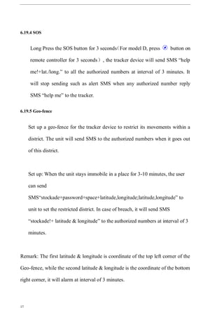 17
6.19.4 SOS
Long Press the SOS button for 3 seconds（For model D, press button on
remote controller for 3 seconds）, the tracker device will send SMS “help
me!+lat./long.” to all the authorized numbers at interval of 3 minutes. It
will stop sending such as alert SMS when any authorized number reply
SMS “help me” to the tracker.
6.19.5 Geo-fence
Set up a geo-fence for the tracker device to restrict its movements within a
district. The unit will send SMS to the authorized numbers when it goes out
of this district.
Set up: When the unit stays immobile in a place for 3-10 minutes, the user
can send
SMS“stockade+password+space+latitude,longitude;latitude,longitude” to
unit to set the restricted district. In case of breach, it will send SMS
“stockade!+ latitude & longitude” to the authorized numbers at interval of 3
minutes.
Remark: The first latitude & longitude is coordinate of the top left corner of the
Geo-fence, while the second latitude & longitude is the coordinate of the bottom
right corner, it will alarm at interval of 3 minutes.
 