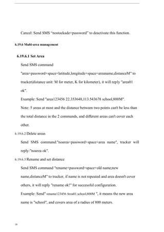 18
Cancel: Send SMS “nostockade+password” to deactivate this function.
6.19.6 Multi-area management
6.19.6.1 Set Area
Send SMS command
"area+password+space+latitude,longitude+space+areaname,distanceM" to
tracker(distance unit: M for meter, K for kilometer), it will reply "area01
ok".
Example: Send "area123456 22.353648,113.543678 school,800M".
Note: 5 areas at most and the distance between two points can't be less than
the total distance in the 2 commands, and different areas can't cover each
other.
6.19.6.2 Delete areas
Send SMS command:"noarea+password+space+area name", tracker will
reply:"noarea ok".
6.19.6.3 Rename and set distance
Send SMS command "rename+password+space+old name;new
name,distanceM" to tracker, if name is not repeated and area doesn't cover
others, it will reply "rename ok!" for successful configuration.
Example: Send" rename123456 Area01;school,800M ", it means the new area
name is "school", and covers area of a radius of 800 meters.
 