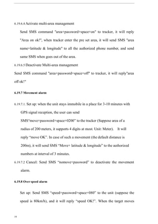 19
6.19.6.4 Activate multi-area management
Send SMS command "area+password+space+on" to tracker, it will reply
"Area on ok!", when tracker enter the pre set area, it will send SMS "area
name+latitude & longitude" to all the authorized phone number, and send
same SMS when goes out of the area.
6.19.6.5 Deactivate Multi-area management
Send SMS command "area+password+space+off" to tracker, it will reply"area
off ok!"
6.19.7 Movement alarm
6.19.7.1. Set up: when the unit stays immobile in a place for 3-10 minutes with
GPS signal reception, the user can send
SMS“move+password+space+0200” to the tracker (Suppose area of a
radius of 200 meters, it supports 4 digits at most. Unit: Meter). It will
reply “move OK”. In case of such a movement (the default distance is
200m), it will send SMS “Move+ latitude & longitude” to the authorized
numbers at interval of 3 minutes.
6.19.7.2 Cancel: Send SMS “nomove+password” to deactivate the movement
alarm.
6.19.8 Over speed alarm
Set up: Send SMS “speed+password+space+080” to the unit (suppose the
speed is 80km/h), and it will reply “speed OK!”. When the target moves
 
