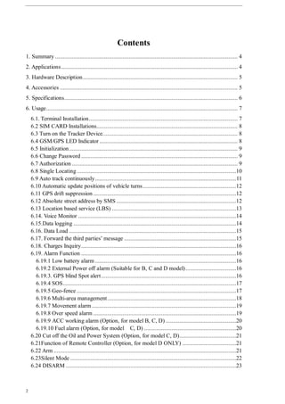 2
Contents
1. Summary ....................................................................................................................... 4
2. Applications................................................................................................................... 4
3. Hardware Description..................................................................................................... 5
4. Accessories .................................................................................................................... 5
5. Specifications................................................................................................................. 6
6. Usage............................................................................................................................. 7
6.1. Terminal Installation................................................................................................. 7
6.2 SIM CARD Installations............................................................................................ 8
6.3 Turn on the Tracker Device........................................................................................ 8
6.4 GSM/GPS LED Indicator .......................................................................................... 8
6.5 Initialization.............................................................................................................. 9
6.6 Change Password ...................................................................................................... 9
6.7 Authorization ............................................................................................................ 9
6.8 Single Locating........................................................................................................10
6.9 Auto track continuously............................................................................................11
6.10 Automatic update positions of vehicle turns.............................................................12
6.11 GPS drift suppression .............................................................................................12
6.12 Absolute street address by SMS ..............................................................................12
6.13 Location based service (LBS) .................................................................................13
6.14. Voice Monitor .......................................................................................................14
6.15.Data logging ..........................................................................................................14
6.16. Data Load .............................................................................................................15
6.17. Forward the third parties’ message .........................................................................15
6.18. Charges Inquiry.....................................................................................................16
6.19. Alarm Function .....................................................................................................16
6.19.1 Low battery alarm ............................................................................................16
6.19.2 External Power off alarm (Suitable for B, C and D model).................................16
6.19.3. GPS blind Spot alert........................................................................................16
6.19.4 SOS.................................................................................................................17
6.19.5 Geo-fence ........................................................................................................17
6.19.6 Multi-area management....................................................................................18
6.19.7 Movement alarm ..............................................................................................19
6.19.8 Over speed alarm .............................................................................................19
6.19.9 ACC working alarm (Option, for model B, C, D) ..............................................20
6.19.10 Fuel alarm (Option, for model C, D) ............................................................20
6.20 Cut off the Oil and Power System (Option, for model C, D).....................................21
6.21Function of Remote Controller (Option, for model D ONLY) ...................................21
6.22 Arm .......................................................................................................................21
6.23Silent Mode ............................................................................................................22
6.24 DISARM ...............................................................................................................23
 