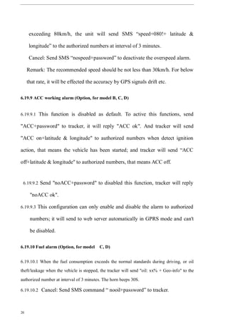 20
exceeding 80km/h, the unit will send SMS “speed+080!+ latitude &
longitude” to the authorized numbers at interval of 3 minutes.
Cancel: Send SMS “nospeed+password” to deactivate the overspeed alarm.
Remark: The recommended speed should be not less than 30km/h. For below
that rate, it will be effected the accuracy by GPS signals drift etc.
6.19.9 ACC working alarm (Option, for model B, C, D)
6.19.9.1 This function is disabled as default. To active this functions, send
"ACC+password" to tracker, it will reply "ACC ok". And tracker will send
"ACC on+latitude & longitude" to authorized numbers when detect ignition
action, that means the vehicle has been started; and tracker will send “ACC
off+latitude & longitude" to authorized numbers, that means ACC off.
6.19.9.2 Send "noACC+password" to disabled this function, tracker will reply
"noACC ok".
6.19.9.3 This configuration can only enable and disable the alarm to authorized
numbers; it will send to web server automatically in GPRS mode and can't
be disabled.
6.19.10 Fuel alarm (Option, for model C, D)
6.19.10.1 When the fuel consumption exceeds the normal standards during driving, or oil
theft/leakage when the vehicle is stopped, the tracker will send "oil: xx% + Geo-info" to the
authorized number at interval of 3 minutes. The horn beeps 30S.
6.19.10.2 Cancel: Send SMS command “ nooil+password” to tracker.
 