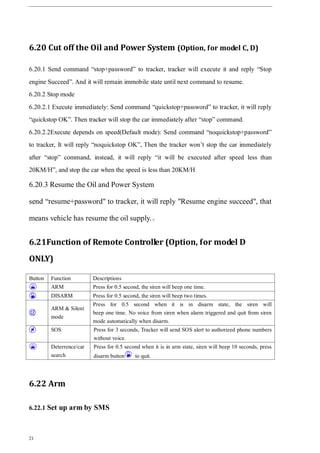 21
6.20 Cut off the Oil and Power System (Option, for model C, D)
6.20.1 Send command “stop+password” to tracker, tracker will execute it and reply “Stop
engine Succeed”. And it will remain immobile state until next command to resume.
6.20.2 Stop mode
6.20.2.1 Execute immediately: Send command “quickstop+password” to tracker, it will reply
“quickstop OK”. Then tracker will stop the car immediately after “stop” command.
6.20.2.2Execute depends on speed(Default mode): Send command “noquickstop+password”
to tracker, It will reply “noquickstop OK”, Then the tracker won’t stop the car immediately
after “stop” command, instead, it will reply “it will be executed after speed less than
20KM/H”, and stop the car when the speed is less than 20KM/H
6.20.3 Resume the Oil and Power System
send “resume+password" to tracker, it will reply "Resume engine succeed", that
means vehicle has resume the oil supply.。
6.21Function of Remote Controller (Option, for model D
ONLY)
Button Function Descriptions
ARM Press for 0.5 second, the siren will beep one time.
DISARM Press for 0.5 second, the siren will beep two times.
ARM & Silent
mode
Press for 0.5 second when it is in disarm state, the siren will
beep one time. No voice from siren when alarm triggered and quit from siren
mode automatically when disarm.
SOS Press for 3 seconds, Tracker will send SOS alert to authorized phone numbers
without voice.
Deterrence/car
search
Press for 0.5 second when it is in arm state, siren will beep 10 seconds, press
disarm button to quit.
6.22 Arm
6.22.1 Set up arm by SMS
 