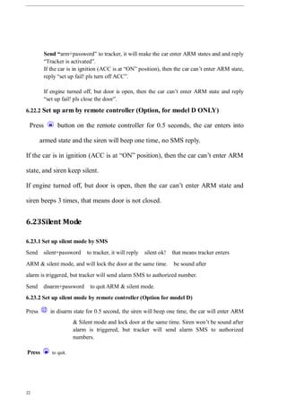 22
Send “arm+password” to tracker, it will make the car enter ARM states and and reply
“Tracker is activated”.
If the car is in ignition (ACC is at “ON” position), then the car can’t enter ARM state,
reply “set up fail! pls turn off ACC”.
If engine turned off, but door is open, then the car can’t enter ARM state and reply
“set up fail! pls close the door”.
6.22.2 Set up arm by remote controller (Option, for model D ONLY)
Press button on the remote controller for 0.5 seconds, the car enters into
armed state and the siren will beep one time, no SMS reply.
If the car is in ignition (ACC is at “ON” position), then the car can’t enter ARM
state, and siren keep silent.
If engine turned off, but door is open, then the car can’t enter ARM state and
siren beeps 3 times, that means door is not closed.
6.23Silent Mode
6.23.1 Set up silent mode by SMS
Send silent+password to tracker, it will reply silent ok! that means tracker enters
ARM & silent mode, and will lock the door at the same time. be sound after
alarm is triggered, but tracker will send alarm SMS to authorized number.
Send disarm+password to quit ARM & silent mode.
6.23.2 Set up silent mode by remote controller (Option for model D)
Press in disarm state for 0.5 second, the siren will beep one time, the car will enter ARM
& Silent mode and lock door at the same time. Siren won’t be sound after
alarm is triggered, but tracker will send alarm SMS to authorized
numbers.
Press to quit.
 