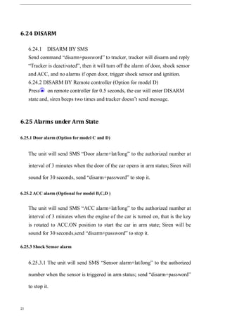 23
6.24 DISARM
6.24.1 DISARM BY SMS
Send command “disarm+password” to tracker, tracker will disarm and reply
“Tracker is deactivated”, then it will turn off the alarm of door, shock sensor
and ACC, and no alarms if open door, trigger shock sensor and ignition.
6.24.2 DISARM BY Remote controller (Option for model D)
Press on remote controller for 0.5 seconds, the car will enter DISARM
state and, siren beeps two times and tracker doesn’t send message.
6.25 Alarms under Arm State
6.25.1 Door alarm (Option for model C and D)
The unit will send SMS “Door alarm+lat/long” to the authorized number at
interval of 3 minutes when the door of the car opens in arm status; Siren will
sound for 30 seconds, send “disarm+password” to stop it.
6.25.2 ACC alarm (Optional for model B,C,D )
The unit will send SMS “ACC alarm+lat/long” to the authorized number at
interval of 3 minutes when the engine of the car is turned on, that is the key
is rotated to ACC.ON position to start the car in arm state; Siren will be
sound for 30 seconds,send “disarm+password” to stop it.
6.25.3 Shock Sensor alarm
6.25.3.1 The unit will send SMS “Sensor alarm+lat/long” to the authorized
number when the sensor is triggered in arm status; send “disarm+password”
to stop it.
 