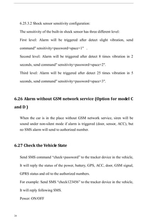 24
6.25.3.2 Shock sensor sensitivity configuration:
The sensitivity of the built-in shock sensor has three different level:
First level: Alarm will be triggered after detect slight vibration, send
command" sensitivity+password+space+1" .
Second level: Alarm will be triggered after detect 8 times vibration in 2
seconds, send command" sensitivity+password+space+2".
Third level: Alarm will be triggered after detect 25 times vibration in 5
seconds, send command" sensitivity+password+space+3".
6.26 Alarm without GSM network service (Option for model C
and D )
When the car is in the place without GSM network service, siren will be
sound under non-silent mode if alarm is triggered (door, sensor, ACC), but
no SMS alarm will send to authorized number.
6.27 Check the Vehicle State
Send SMS command “check+password” to the tracker device in the vehicle,
It will reply the status of the power, battery, GPS, ACC, door, GSM signal,
GPRS status and oil to the authorized numbers.
For example: Send SMS “check123456” to the tracker device in the vehicle,
It will reply following SMS.
Power: ON/OFF
 