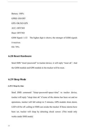 25
Battery: 100%
GPRS: ON/OFF
GPS: OK/NO GPS
ACC: OFF/NO
Door: OFF/NO
GSM Signal: 1-32 The higher digit it shows; the stronger of GSM signals
it receives.
Oil: 70%
6.28 Reset Hardware
Send SMS “reset+password” to tracker device, it will reply “reset ok”. And
the GSM module and GPS module in the tracker will be reset.
6.29 Sleep Mode
6.29.1 Sleep by time
Send SMS command "sleep+password+space+time" to tracker device,
tracker will reply "sleep time ok" if none of the alarms has been set and no
operations, tracker will fall asleep in 5 minutes, GPS module shuts down,
LED will be off ,calling or SMS can awake the tracker. If these alarms have
been set, tracker will sleep by detecting shock sensor. (This mode only
works under SMS mode)
 