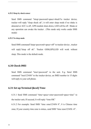 26
6.29.2 Sleep by shock sensor
Send SMS command "sleep+password+space+shock"to tracker device,
tracker will reply "sleep shock ok", it will enter sleep mode if no shake is
detected or ACC is off , GPS module shuts down, LED will be off . Shake or
any operation can awake the tracker . (This mode only works under SMS
mode)
6.29.3 No sleep mode
Send SMS command”sleep+password+space+off” to tracker device , tracker
will reply”sleep off ok”. Tracker GSM,GPS,LED will work without
sleep .This mode is the default mode.
6.30 Check IMEI
Send SMS command "imei+password" to the unit. E.g. Send SMS
command "imei123456" to the tracker device, an IMEI number in 15 digits
will reply to your cell phone.
6.31 Set up Terminal (local) Time
6.31.1 Send SMS command “time+space+zone+password+space+time” to
the tracker unit, If succeed, It will reply “time OK”
6.31.2 For example: Send SMS “time zone123456 8”, 8 is Chinese time
zone, If your country time zone is minus, send SMS “time zone123456 -8”.
 