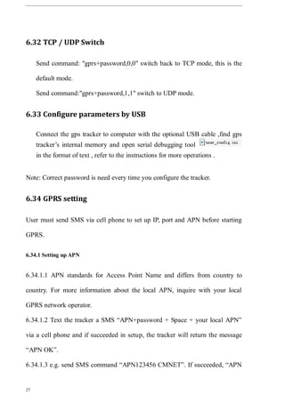 27
6.32 TCP / UDP Switch
Send command: "gprs+password,0,0" switch back to TCP mode, this is the
default mode.
Send command:"gprs+password,1,1" switch to UDP mode.
6.33 Configure parameters by USB
Connect the gps tracker to computer with the optional USB cable ,find gps
tracker’s internal memory and open serial debugging tool
in the format of text , refer to the instructions for more operations .
Note: Correct password is need every time you configure the tracker.
6.34 GPRS setting
User must send SMS via cell phone to set up IP, port and APN before starting
GPRS.
6.34.1 Setting up APN
6.34.1.1 APN standards for Access Point Name and differs from country to
country. For more information about the local APN, inquire with your local
GPRS network operator.
6.34.1.2 Text the tracker a SMS “APN+password + Space + your local APN”
via a cell phone and if succeeded in setup, the tracker will return the message
“APN OK”.
6.34.1.3 e.g. send SMS command “APN123456 CMNET”. If succeeded, “APN
 