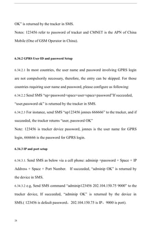 28
OK” is returned by the tracker in SMS.
Notes: 123456 refer to password of tracker and CMNET is the APN of China
Mobile (One of GSM Operator in China).
6.34.2 GPRS User ID and password Setup
6.34.2.1 In most countries, the user name and password involving GPRS login
are not compulsorily necessary, therefore, the entry can be skipped. For those
countries requiring user name and password, please configure as following:
6.34.2.2 Send SMS “up+password+space+user+space+password”If succeeded,
“user,password ok” is returned by the tracker in SMS.
6.34.2.3 For instance, send SMS “up123456 jonnes 666666” to the tracker, and if
succeeded, the tracker returns “user, password OK”
Note: 123456 is tracker device password, jonnes is the user name for GPRS
login, 666666 is the password for GPRS login.
6.34.3 IP and port setup
6.34.3.1. Send SMS as below via a cell phone: adminip +password + Space + IP
Address + Space + Port Number. If succeeded, “adminip OK” is returned by
the device in SMS.
6.34.3.2 e.g, Send SMS command “adminip123456 202.104.150.75 9000” to the
tracker device, If succeeded, “adminip OK” is returned by the device in
SMS.( 123456 is default password，202.104.150.75 is IP，9000 is port).
 